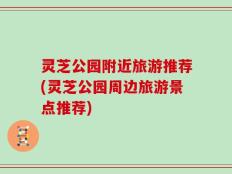 灵芝公园附近旅游推荐(灵芝公园周边旅游景点推荐)