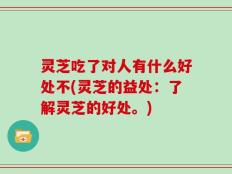 灵芝吃了对人有什么好处不(灵芝的益处：了解灵芝的好处。)