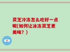 灵芝冷冻怎么吃好一点呢(如何让冰冻灵芝更美味？)