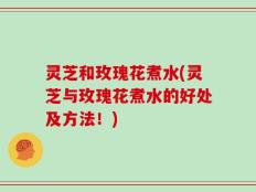 灵芝和玫瑰花煮水(灵芝与玫瑰花煮水的好处及方法！)