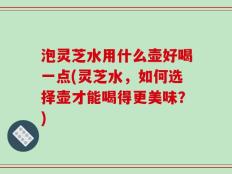 泡灵芝水用什么壶好喝一点(灵芝水，如何选择壶才能喝得更美味？)