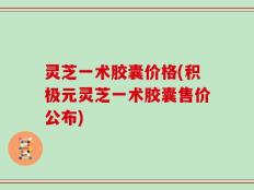 灵芝一术胶囊价格(积极元灵芝一术胶囊售价公布)