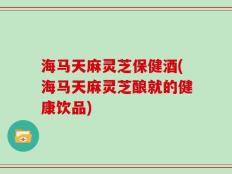 海马天麻灵芝保健酒(海马天麻灵芝酿就的健康饮品)
