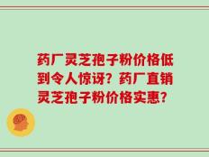 药厂灵芝孢子粉价格低到令人惊讶？药厂直销灵芝孢子粉价格实惠？