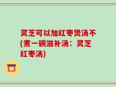 灵芝可以加红枣煲汤不(煮一碗滋补汤：灵芝红枣汤)