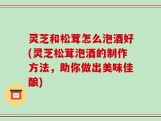 灵芝和松茸怎么泡酒好(灵芝松茸泡酒的制作方法，助你做出美味佳酿)