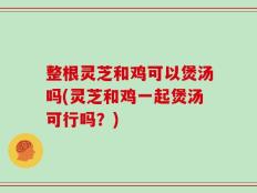 整根灵芝和鸡可以煲汤吗(灵芝和鸡一起煲汤可行吗？)