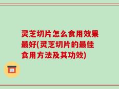 灵芝切片怎么食用效果最好(灵芝切片的最佳食用方法及其功效)