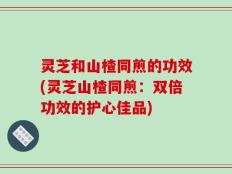 灵芝和山楂同煎的功效(灵芝山楂同煎：双倍功效的护心佳品)