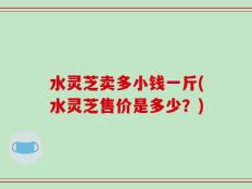 水灵芝卖多小钱一斤(水灵芝售价是多少？)