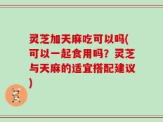 灵芝加天麻吃可以吗(可以一起食用吗？灵芝与天麻的适宜搭配建议)