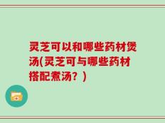 灵芝可以和哪些药材煲汤(灵芝可与哪些药材搭配煮汤？)