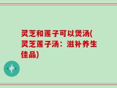 灵芝和莲子可以煲汤(灵芝莲子汤：滋补养生佳品)