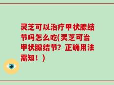 灵芝可以治疗甲状腺结节吗怎么吃(灵芝可治甲状腺结节？正确用法需知！)