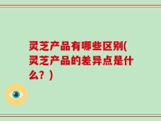 灵芝产品有哪些区别(灵芝产品的差异点是什么？)