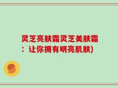 灵芝亮肤霜灵芝美肤霜：让你拥有明亮肌肤)