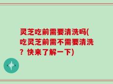 灵芝吃前需要清洗吗(吃灵芝前需不需要清洗？快来了解一下)