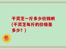 干灵芝一斤多少价钱啊(干灵芝每斤的价格是多少？)