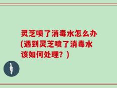 灵芝喷了消毒水怎么办(遇到灵芝喷了消毒水该如何处理？)