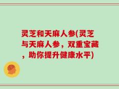 灵芝和天麻人参(灵芝与天麻人参，双重宝藏，助你提升健康水平)