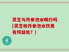 灵芝与丹参泡水喝行吗(灵芝和丹参泡水饮用有何益处？)