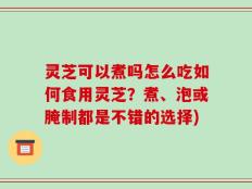 灵芝可以煮吗怎么吃如何食用灵芝？煮、泡或腌制都是不错的选择)