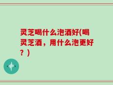 灵芝喝什么泡酒好(喝灵芝酒，用什么泡更好？)