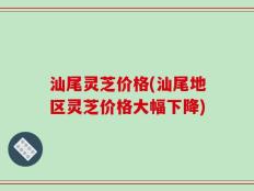 汕尾灵芝价格(汕尾地区灵芝价格大幅下降)