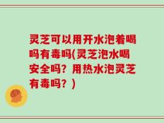 灵芝可以用开水泡着喝吗有毒吗(灵芝泡水喝安全吗？用热水泡灵芝有毒吗？)