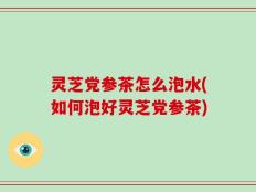 灵芝党参茶怎么泡水(如何泡好灵芝党参茶)