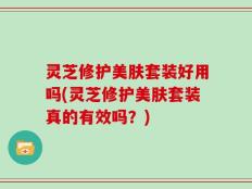 灵芝修护美肤套装好用吗(灵芝修护美肤套装真的有效吗？)