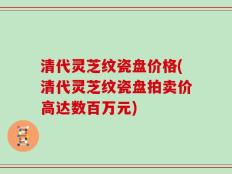 清代灵芝纹瓷盘价格(清代灵芝纹瓷盘拍卖价高达数百万元)