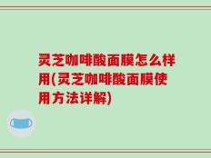 灵芝咖啡酸面膜怎么样用(灵芝咖啡酸面膜使用方法详解)