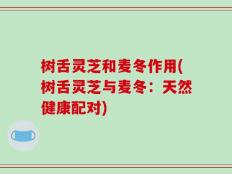 树舌灵芝和麦冬作用(树舌灵芝与麦冬：天然健康配对)
