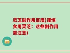 灵芝副作用百度(谨慎食用灵芝：这些副作用需注意)