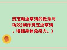 灵芝和虫草汤的做法与功效(制作灵芝虫草汤，增强身体免疫力。)