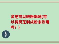 灵芝可以研粉喝吗(可以将灵芝制成粉末饮用吗？)