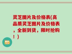灵芝图片及价格表(高品质灵芝图片及价格表，全新到货，限时抢购！)