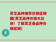 灵芝品种推荐价格区别图(灵芝品种价格大比拼！了解灵芝各品种价格区别)