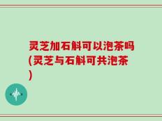 灵芝加石斛可以泡茶吗(灵芝与石斛可共泡茶)