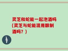 灵芝和蛇能一起泡酒吗(灵芝与蛇能混用酿制酒吗？)
