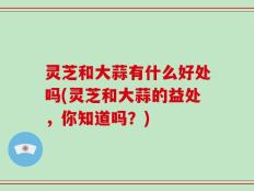 灵芝和大蒜有什么好处吗(灵芝和大蒜的益处，你知道吗？)