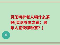 灵芝呵护老人喝什么茶好(灵芝养生之道：老年人宜饮哪种茶？)