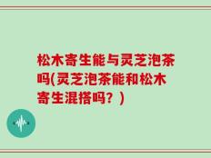 松木寄生能与灵芝泡茶吗(灵芝泡茶能和松木寄生混搭吗？)