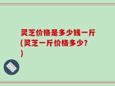 灵芝价格是多少钱一斤(灵芝一斤价格多少？)