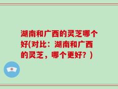 湖南和广西的灵芝哪个好(对比：湖南和广西的灵芝，哪个更好？)
