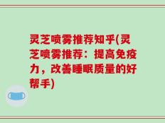 灵芝喷雾推荐知乎(灵芝喷雾推荐：提高免疫力，改善睡眠质量的好帮手)