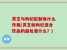 灵芝与枸杞配制有什么作用(灵芝和枸杞混合饮品的益处是什么？)
