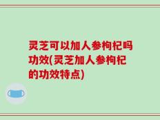 灵芝可以加人参枸杞吗功效(灵芝加人参枸杞的功效特点)