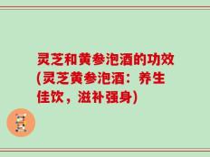 灵芝和黄参泡酒的功效(灵芝黄参泡酒：养生佳饮，滋补强身)